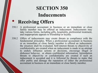 •

SECTION 350
Inducements
Receiving Offers

350.1 A professional accountant in business or an immediate or close
family member may be offered an inducement. Inducements may
take various forms, including gifts, hospitality, preferential treatment,
and inappropriate appeals to friendship or loyalty.
350.2 Offers of inducements may create threats to compliance with the
fundamental principles. When a professional accountant in business
or an immediate or close family member is offered an inducement,
the situation shall be evaluated. Self-interest threats to objectivity or
confidentiality are created when an inducement is made in an attempt
to unduly influence actions or decisions, encourage illegal or
dishonest behavior, or obtain confidential information. Intimidation
threats to objectivity or confidentiality are created if such an
inducement is accepted and it is followed by threats to make that
offer public and damage the reputation of either the professional
accountant in business or an immediate or close family member.

 