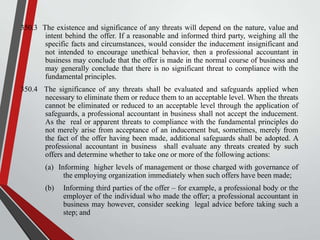 350.3 The existence and significance of any threats will depend on the nature, value and
intent behind the offer. If a reasonable and informed third party, weighing all the
specific facts and circumstances, would consider the inducement insignificant and
not intended to encourage unethical behavior, then a professional accountant in
business may conclude that the offer is made in the normal course of business and
may generally conclude that there is no significant threat to compliance with the
fundamental principles.
350.4 The significance of any threats shall be evaluated and safeguards applied when
necessary to eliminate them or reduce them to an acceptable level. When the threats
cannot be eliminated or reduced to an acceptable level through the application of
safeguards, a professional accountant in business shall not accept the inducement.
As the real or apparent threats to compliance with the fundamental principles do
not merely arise from acceptance of an inducement but, sometimes, merely from
the fact of the offer having been made, additional safeguards shall be adopted. A
professional accountant in business shall evaluate any threats created by such
offers and determine whether to take one or more of the following actions:
(a) Informing higher levels of management or those charged with governance of
the employing organization immediately when such offers have been made;

(b)

Informing third parties of the offer – for example, a professional body or the
employer of the individual who made the offer; a professional accountant in
business may however, consider seeking legal advice before taking such a
step; and

 