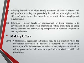 (c) Advising immediate or close family members of relevant threats and
safeguards where they are potentially in positions that might result in
offers of inducements, for example, as a result of their employment
situation; and

(d) Informing higher levels of management or those charged with
governance of the employing organization where immediate or close
family members are employed by competitors or potential suppliers of
that organization.

•

Making Offers

350.5 A professional accountant in business may be in a situation where the
professional accountant in business is expected, or is under other
pressure,to offer inducements to influence the judgment or decisionmaking processof an individual or organization, or obtain confidential
information.

 