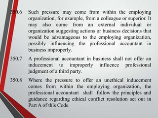 350.6

Such pressure may come from within the employing
organization, for example, from a colleague or superior. It
may also come from an external individual or
organization suggesting actions or business decisions that
would be advantageous to the employing organization,
possibly influencing the professional accountant in
business improperly.

350.7

A professional accountant in business shall not offer an
inducement to improperly influence professional
judgment of a third party.

350.8

Where the pressure to offer an unethical inducement
comes from within the employing organization, the
professional accountant shall follow the principles and
guidance regarding ethical conflict resolution set out in
Part A of this Code

 