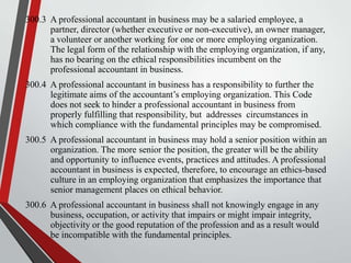 300.3 A professional accountant in business may be a salaried employee, a
partner, director (whether executive or non-executive), an owner manager,
a volunteer or another working for one or more employing organization.
The legal form of the relationship with the employing organization, if any,
has no bearing on the ethical responsibilities incumbent on the
professional accountant in business.
300.4 A professional accountant in business has a responsibility to further the
legitimate aims of the accountant’s employing organization. This Code
does not seek to hinder a professional accountant in business from
properly fulfilling that responsibility, but addresses circumstances in
which compliance with the fundamental principles may be compromised.
300.5 A professional accountant in business may hold a senior position within an
organization. The more senior the position, the greater will be the ability
and opportunity to influence events, practices and attitudes. A professional
accountant in business is expected, therefore, to encourage an ethics-based
culture in an employing organization that emphasizes the importance that
senior management places on ethical behavior.
300.6 A professional accountant in business shall not knowingly engage in any
business, occupation, or activity that impairs or might impair integrity,
objectivity or the good reputation of the profession and as a result would
be incompatible with the fundamental principles.

 