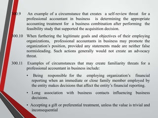 300.9

An example of a circumstance that creates a self-review threat for a
professional accountant in business is determining the appropriate
accounting treatment for a business combination after performing the
feasibility study that supported the acquisition decision.

300.10 When furthering the legitimate goals and objectives of their employing
organizations, professional accountants in business may promote the
organization’s position, provided any statements made are neither false
normisleading. Such actions generally would not create an advocacy
threat.
300.11

Examples of circumstances that may create familiarity threats for a
professional accountant in business include:
•

Being responsible for the employing organization’s financial
reporting when an immediate or close family member employed by
the entity makes decisions that affect the entity’s financial reporting.

• Long association with business contacts influencing business
decisions.
• Accepting a gift or preferential treatment, unless the value is trivial and
inconsequential

 