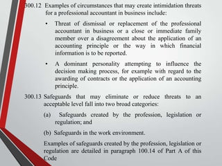 300.12 Examples of circumstances that may create intimidation threats
for a professional accountant in business include:
•

Threat of dismissal or replacement of the professional
accountant in business or a close or immediate family
member over a disagreement about the application of an
accounting principle or the way in which financial
information is to be reported.

•

A dominant personality attempting to influence the
decision making process, for example with regard to the
awarding of contracts or the application of an accounting
principle.

300.13 Safeguards that may eliminate or reduce threats to an
acceptable level fall into two broad categories:

(a)

Safeguards created by the profession, legislation or
regulation; and

(b) Safeguards in the work environment.
Examples of safeguards created by the profession, legislation or
regulation are detailed in paragraph 100.14 of Part A of this
Code

 