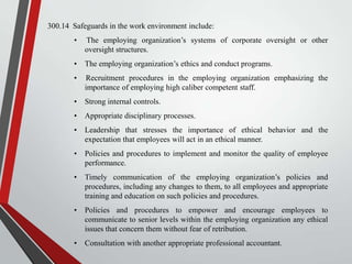 300.14 Safeguards in the work environment include:
•

The employing organization’s systems of corporate oversight or other
oversight structures.

•

The employing organization’s ethics and conduct programs.

•

Recruitment procedures in the employing organization emphasizing the
importance of employing high caliber competent staff.

•

Strong internal controls.

•

Appropriate disciplinary processes.

•

Leadership that stresses the importance of ethical behavior and the
expectation that employees will act in an ethical manner.

•

Policies and procedures to implement and monitor the quality of employee
performance.

•

Timely communication of the employing organization’s policies and
procedures, including any changes to them, to all employees and appropriate
training and education on such policies and procedures.

•

Policies and procedures to empower and encourage employees to
communicate to senior levels within the employing organization any ethical
issues that concern them without fear of retribution.

•

Consultation with another appropriate professional accountant.

 