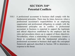 SECTION 310*
Potential Conflicts
310.1 A professional accountant in business shall comply with the
fundamental principles. There may be times, however, when a
professional accountant’s responsibilities to an employing
organization and professional obligations to comply with the
fundamental principles are in conflict. A professional
accountant in business is expected to support the legitimate
and ethical objectives established by the employer and the
rules and procedures drawn up in support of those objectives.
Nevertheless, where a relationship or circumstance creates a
threat to compliance with the fundamental principles, a
professional accountant in business shall apply the conceptual
framework approach described in Section 100 to determine a
response to the threat.

 