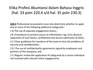 Etika Profesi Akuntansi dalam Bahasa Inggris
(hal. 33 poin 220.4 s/d hal. 35 poin 230.3)
220.4 Professional accountants must also determine whether to apply
one or more of the following additional safeguards :
( A) The use of separate engagement teams ;
( B ) Procedures to prevent access to information ( eg, strict physical
separation of such teams, confidential and secure submission of data) ;
( C ) Clear guidelines for members of the team to face the problems of
security and confidentiality ;
( D ) The use of confidentiality agreements signed by employees and
partners of the company, and
( E ) Regular review the application of safeguards by a senior individual
not involved with relevant client engagements.

 