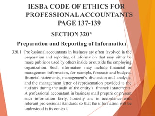 IESBA CODE OF ETHICS FOR
PROFESSIONAL ACCOUNTANTS
PAGE 137-139
SECTION 320*

Preparation and Reporting of Information
320.1 Professional accountants in business are often involved in the
preparation and reporting of information that may either be
made public or used by others inside or outside the employing
organization. Such information may include financial or
management information, for example, forecasts and budgets,
financial statements, management's discussion and analysis,
and the management letter of representation provided to the
auditors during the audit of the entity’s financial statements.
A professional accountant in business shall prepare or present
such information fairly, honestly and in accordance with
relevant professional standards so that the information will be
understood in its context.

 