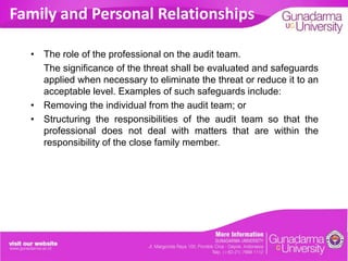 Family and Personal Relationships
• The role of the professional on the audit team.
The significance of the threat shall be evaluated and safeguards
applied when necessary to eliminate the threat or reduce it to an
acceptable level. Examples of such safeguards include:
• Removing the individual from the audit team; or
• Structuring the responsibilities of the audit team so that the
professional does not deal with matters that are within the
responsibility of the close family member.

 