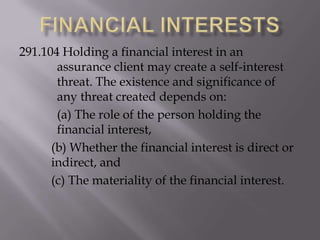 291.104 Holding a financial interest in an
assurance client may create a self-interest
threat. The existence and significance of
any threat created depends on:
(a) The role of the person holding the
financial interest,
(b) Whether the financial interest is direct or
indirect, and
(c) The materiality of the financial interest.

 