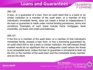 Loans and Guarantees
290.120
A loan, or a guarantee of a loan, from an audit client that is a bank or an
similar institution to a member of the audit team, or a member of that
individual’s immediate family, does not create a threat to independence if
the loan or guarantee is made under normal lending procedures, terms and
conditions. Examples of such loans include home mortgages, bank
overdrafts, car loans and credit card balances.

290.121
If the firm or a member of the audit team, or a member of that individual’s
immediate family, accepts a loan from, or has a borrowing guaranteed by,
an audit client that is not a bank or similar institution, the self-interest threat
created would be so significant that no safeguards could reduce the threat
to an acceptable level, unless the loan or guarantee is immaterial to both (a)
the firm or the member of the audit team and the immediate family member,
and (b) the client.

 