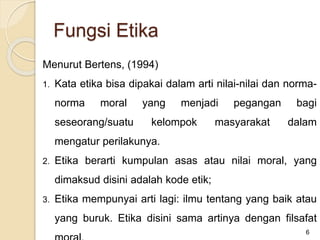 Menurut Bertens, (1994)
1. Kata etika bisa dipakai dalam arti nilai-nilai dan norma-
norma moral yang menjadi pegangan bagi
seseorang/suatu kelompok masyarakat dalam
mengatur perilakunya.
2. Etika berarti kumpulan asas atau nilai moral, yang
dimaksud disini adalah kode etik;
3. Etika mempunyai arti lagi: ilmu tentang yang baik atau
yang buruk. Etika disini sama artinya dengan filsafat
6
Fungsi Etika
 