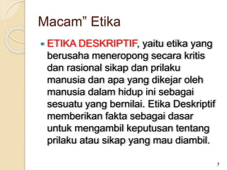  ETIKA DESKRIPTIF, yaitu etika yang
berusaha meneropong secara kritis
dan rasional sikap dan prilaku
manusia dan apa yang dikejar oleh
manusia dalam hidup ini sebagai
sesuatu yang bernilai. Etika Deskriptif
memberikan fakta sebagai dasar
untuk mengambil keputusan tentang
prilaku atau sikap yang mau diambil.
7
Macam” Etika
 