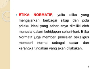  ETIKA NORMATIF, yaitu etika yang
mengajarkan berbagai sikap dan pola
prilaku ideal yang seharusnya dimiliki oleh
manusia dalam kehidupan sehari-hari. Etika
Normatif juga memberi penilaian sekaligus
memberi norma sebagai dasar dan
kerangka tindakan yang akan dilakukan.
8
 