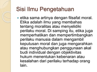 Sisi Ilmu Pengetahuan
 etika sama artinya dengan filsafat moral.
Etika adalah ilmu yang membahas
tentang moralitas atau menyelidiki
perilaku moral. Di samping itu, etika juga
memperhatikan dan mempertimbangkan
perilaku manusia dalam mengambil
keputusan moral dan juga mengarahkan
atau menghubungkan penggunaan akal
budi individual dengan objektivitas
hukum menentukan kebenaran atau
kesalahan dari perilaku terhadap orang
lain.
 