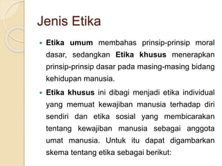 Jenis Etika
 Etika umum membahas prinsip-prinsip moral
dasar, sedangkan Etika khusus menerapkan
prinsip-prinsip dasar pada masing-masing bidang
kehidupan manusia.
 Etika khusus ini dibagi menjadi etika individual
yang memuat kewajiban manusia terhadap diri
sendiri dan etika sosial yang membicarakan
tentang kewajiban manusia sebagai anggota
umat manusia. Untuk itu dapat digambarkan
skema tentang etika sebagai berikut:
 