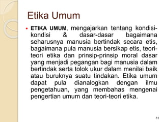  ETIKA UMUM, mengajarkan tentang kondisi-
kondisi & dasar-dasar bagaimana
seharusnya manusia bertindak secara etis,
bagaimana pula manusia bersikap etis, teori-
teori etika dan prinsip-prinsip moral dasar
yang menjadi pegangan bagi manusia dalam
bertindak serta tolok ukur dalam menilai baik
atau buruknya suatu tindakan. Etika umum
dapat pula dianalogkan dengan ilmu
pengetahuan, yang membahas mengenai
pengertian umum dan teori-teori etika.
11
Etika Umum
 