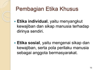  Etika individual, yaitu menyangkut
kewajiban dan sikap manusia terhadap
dirinya sendiri.
 Etika sosial, yaitu mengenai sikap dan
kewajiban, serta pola perilaku manusia
sebagai anggota bermasyarakat.
13
Pembagian Etika Khusus
 