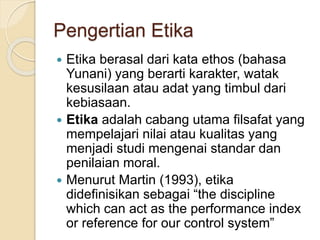 Pengertian Etika
 Etika berasal dari kata ethos (bahasa
Yunani) yang berarti karakter, watak
kesusilaan atau adat yang timbul dari
kebiasaan.
 Etika adalah cabang utama filsafat yang
mempelajari nilai atau kualitas yang
menjadi studi mengenai standar dan
penilaian moral.
 Menurut Martin (1993), etika
didefinisikan sebagai “the discipline
which can act as the performance index
or reference for our control system”
 