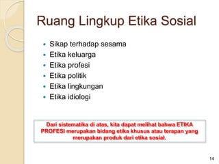  Sikap terhadap sesama
 Etika keluarga
 Etika profesi
 Etika politik
 Etika lingkungan
 Etika idiologi
Dari sistematika di atas, kita dapat melihat bahwa ETIKA
PROFESI merupakan bidang etika khusus atau terapan yang
merupakan produk dari etika sosial.
14
Ruang Lingkup Etika Sosial
 