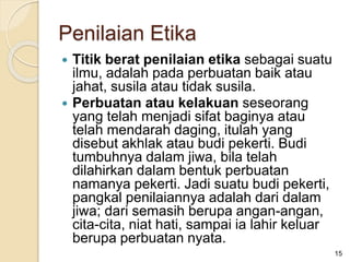  Titik berat penilaian etika sebagai suatu
ilmu, adalah pada perbuatan baik atau
jahat, susila atau tidak susila.
 Perbuatan atau kelakuan seseorang
yang telah menjadi sifat baginya atau
telah mendarah daging, itulah yang
disebut akhlak atau budi pekerti. Budi
tumbuhnya dalam jiwa, bila telah
dilahirkan dalam bentuk perbuatan
namanya pekerti. Jadi suatu budi pekerti,
pangkal penilaiannya adalah dari dalam
jiwa; dari semasih berupa angan-angan,
cita-cita, niat hati, sampai ia lahir keluar
berupa perbuatan nyata.
15
Penilaian Etika
 