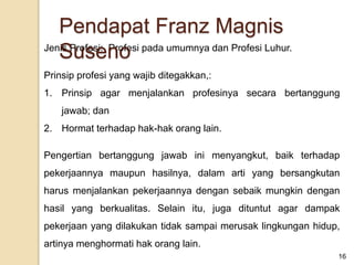 Jenis Profesi: Profesi pada umumnya dan Profesi Luhur.
Prinsip profesi yang wajib ditegakkan,:
1. Prinsip agar menjalankan profesinya secara bertanggung
jawab; dan
2. Hormat terhadap hak-hak orang lain.
Pengertian bertanggung jawab ini menyangkut, baik terhadap
pekerjaannya maupun hasilnya, dalam arti yang bersangkutan
harus menjalankan pekerjaannya dengan sebaik mungkin dengan
hasil yang berkualitas. Selain itu, juga dituntut agar dampak
pekerjaan yang dilakukan tidak sampai merusak lingkungan hidup,
artinya menghormati hak orang lain.
16
Pendapat Franz Magnis
Suseno
 