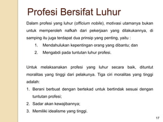 Dalam profesi yang luhur (officium nobile), motivasi utamanya bukan
untuk memperoleh nafkah dari pekerjaan yang dilakukannya, di
samping itu juga terdapat dua prinsip yang penting, yaitu :
1. Mendahulukan kepentingan orang yang dibantu; dan
2. Mengabdi pada tuntutan luhur profesi.
Untuk melaksanakan profesi yang luhur secara baik, dituntut
moralitas yang tinggi dari pelakunya. Tiga ciri moralitas yang tinggi
adalah:
1. Berani berbuat dengan bertekad untuk bertindak sesuai dengan
tuntutan profesi;
2. Sadar akan kewajibannya;
3. Memiliki idealisme yang tinggi.
17
Profesi Bersifat Luhur
 