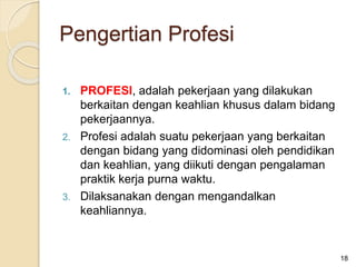 1. PROFESI, adalah pekerjaan yang dilakukan
berkaitan dengan keahlian khusus dalam bidang
pekerjaannya.
2. Profesi adalah suatu pekerjaan yang berkaitan
dengan bidang yang didominasi oleh pendidikan
dan keahlian, yang diikuti dengan pengalaman
praktik kerja purna waktu.
3. Dilaksanakan dengan mengandalkan
keahliannya.
18
Pengertian Profesi
 