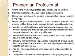 1. Orang yang mempunyai profesi atau pekerjaan purna waktu.
2. Memerlukan latihan khusus dengan suatu kurun waktu.
3. Hidup dari pekerjaan itu dengan mengandalkan suatu keahlian
yang tinggi.
4. Hidup dengan mempraktekkan suatu keahlian tertentu atau
dengan terlibat dalam suatu kegiatan tertentu sesuai keahliannya.
5. Memiliki pendidikan khusus, yaitu keahlian dan keterampilan dan
memiliki dasar pendidikan dan pelatihan serta pengalaman dalam
kurun waktu untuk menunjang keahliannya.
6. Memahami kaidah dan standard moral profesi serta etika profesi
dalam bidang pekerjaannya.
7. Berupaya mengutamakan kepentingan masyarakat, artinya setiap
pelaksana profesi harus meletakkan kepentingan pribadi di bawah
kepentingan masyarakat.
8. Ada ijin khusus dari instansi yang berwenang untuk menjalankan
profesinya.
9. Terorganisir dalam suatu induk organisasi sebagai pengawasnya.19
Pengertian Profesional
 