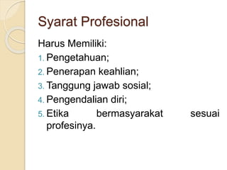 Syarat Profesional
Harus Memiliki:
1. Pengetahuan;
2. Penerapan keahlian;
3. Tanggung jawab sosial;
4. Pengendalian diri;
5. Etika bermasyarakat sesuai
profesinya.
 