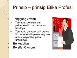Prinsip – prinsip Etika Profesi
 Tanggung Jawab
a. Terhadap pelaksanaan
pekerjaan itu dan terhadap
hasilnya
b. Terhadap dampak dari profesi
itu untuk kehidupan orang lain
atau masyarakat pada
umumnya
 Berkeadilan
 Bersifat Otonom
 