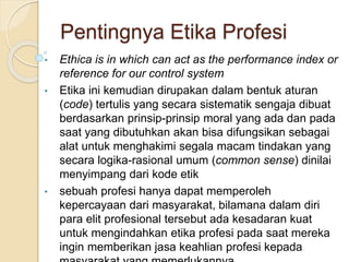 Pentingnya Etika Profesi
• Ethica is in which can act as the performance index or
reference for our control system
• Etika ini kemudian dirupakan dalam bentuk aturan
(code) tertulis yang secara sistematik sengaja dibuat
berdasarkan prinsip-prinsip moral yang ada dan pada
saat yang dibutuhkan akan bisa difungsikan sebagai
alat untuk menghakimi segala macam tindakan yang
secara logika-rasional umum (common sense) dinilai
menyimpang dari kode etik
• sebuah profesi hanya dapat memperoleh
kepercayaan dari masyarakat, bilamana dalam diri
para elit profesional tersebut ada kesadaran kuat
untuk mengindahkan etika profesi pada saat mereka
ingin memberikan jasa keahlian profesi kepada
 