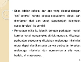  Etika adalah refleksi dari apa yang disebut dengan
‘self control’, karena segala sesuatunya dibuat dan
diterapkan dari dan untuk kepentingan kelompok
sosial (profesi) itu sendiri
 Perkataan etika itu identik dengan perkataan moral,
karena moral menyangkut akhlak manusia. Misalnya,
perbuatan seseorang dikatakan melanggar nilai-nilai
moral dapat diartikan pula bahwa perbuatan tersebut
melanggar nilai-nilai dan norma-norma etis yang
berlaku di masyarakat.
5
 