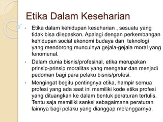 Etika Dalam Keseharian
• Etika dalam kehidupan keseharian , sesuatu yang
tidak bisa dilepaskan. Apalagi dengan perkembangan
kehidupan social ekonomi budaya dan teknologi
yang mendorong munculnya gejala-gejala moral yang
fenomenal.
• Dalam dunia bisnis/profesinal, etika merupakan
prinsip-prinsip moralitas yang mengatur dan menjadi
pedoman bagi para pelaku bisnis/profesi.
• Mengingat begitu pentingnya etika, hampir semua
profesi yang ada saat ini memiliki kode etika profesi
yang dituangkan ke dalam bentuk peraturan tertulis.
Tentu saja memiliki sanksi sebagaimana peraturan
lainnya bagi pelaku yang dianggap melanggarnya.
 