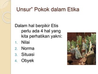 Unsur” Pokok dalam Etika
Dalam hal berpikir Etis
perlu ada 4 hal yang
kita perhatikan yakni:
1. Nilai
2. Norma
3. Situasi
4. Obyek
 