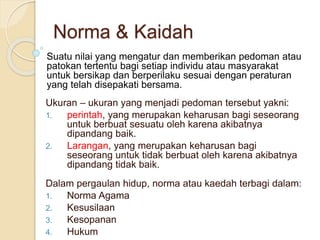 Suatu nilai yang mengatur dan memberikan pedoman atau
patokan tertentu bagi setiap individu atau masyarakat
untuk bersikap dan berperilaku sesuai dengan peraturan
yang telah disepakati bersama.
Ukuran – ukuran yang menjadi pedoman tersebut yakni:
1. perintah, yang merupakan keharusan bagi seseorang
untuk berbuat sesuatu oleh karena akibatnya
dipandang baik.
2. Larangan, yang merupakan keharusan bagi
seseorang untuk tidak berbuat oleh karena akibatnya
dipandang tidak baik.
Dalam pergaulan hidup, norma atau kaedah terbagi dalam:
1. Norma Agama
2. Kesusilaan
3. Kesopanan
4. Hukum
Norma & Kaidah
 