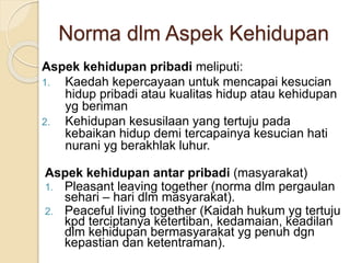 Norma dlm Aspek Kehidupan
Aspek kehidupan pribadi meliputi:
1. Kaedah kepercayaan untuk mencapai kesucian
hidup pribadi atau kualitas hidup atau kehidupan
yg beriman
2. Kehidupan kesusilaan yang tertuju pada
kebaikan hidup demi tercapainya kesucian hati
nurani yg berakhlak luhur.
Aspek kehidupan antar pribadi (masyarakat)
1. Pleasant leaving together (norma dlm pergaulan
sehari – hari dlm masyarakat).
2. Peaceful living together (Kaidah hukum yg tertuju
kpd terciptanya ketertiban, kedamaian, keadilan
dlm kehidupan bermasyarakat yg penuh dgn
kepastian dan ketentraman).
 