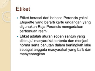 Etiket
 Etiket berasal dari bahasa Perancis yakni
Etiquette yang berarti kartu undangan yang
digunakan Raja Perancis mengadakan
pertemuan resmi.
 Etiket adalah aturan sopan santun yang
disetujui masyarakat tertentu dan menjadi
norma serta panutan dalam bertingkah laku
sebagai anggota masyarakat yang baik dan
menyenangkan
 
