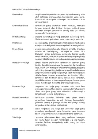 Direktorat Pembinaan SMK (2013)
Etika Profesi Dan Profesional Bekerja
x
Komunikasi	 :	 pengiriman dan penerimaan pesan antara dua orang atau
lebih sehingga mendapatkan kpengertian yang sama.
Komunikasi berarti pula hubungan kontak koneksi atau
korespondensi.
Komunikasi Bisnis	 :	komunikasi yang dilakukan antar manusia, manusia
dengan instansi, dan intitusi dengan institusi yang
berkaitan dengan pertukaran barang atau jasa untuk
memperoleh keuntungan.
Pedoman Kerja	 :	 tatacara atau tahapan yang dilakukan dan yang harus
dilalui untuk menyelesaikan suatu proses kerja tertentu
Pelanggan	 :	 seseorang atau organisasi yang membeli produk barang
atau jasa untuk digunakan secara pribadi atau organisasi.
Pesan Bisnis	 :	 sesuatu yang dikirimkan atu diterima sewaktu tindakan
komunikasi berlangsung, Pesan-pesan bisnis bisa
ditujukan untuk pelanggan, pemasok, kantor pajak,
kantor akuntan, dan pihak-pihak lainnya yang langsung
maupun tidak langsung berhubungan dengan organisasi.
Profesional Bekerja	 :	 bekerja secara profesional berdasarkan keahlian yang
dimiliki dan dilakukan dengan kesugguhan dan ketelitian
kerja, tekun, ulet dan gigih, untuk membuat sesuatu yang
baik, integritasnya tinggi dalam menegakkan kebenaran
yang berkaitan dengan pekerjaannya, tidak mudah goyah
oleh berbagai tekanan atau godaan kenikmatan hidup,
pemikiran dan tindakan selalu selaras dan konsisten,
memiiki kesadaran untuk mengembangkan kemampuan
secara mandiri dan mencintai profesi yang ditekuni.
Prosedur Kerja	 :	rangkaian tata kerja yang berkaitan satu sama lain
sehingga menunjukkan adanya suatu urutan tahap demi
tahap serta jalan yang harus ditempuh dalam rangka
penyelesaian sesuatu bidang tugas.
Proses Komunikasi	 :	pertukaran (transfer) informasi atau pesan antara
komunikan (penerima pesan) dengan komunikator
(pemberi pesan), tujuannya adalah tercapainya saling
pengertian antara kedua belah pihak.
Sistem Kerja	 :	suatu rangkaian tata kerja dan prosedur kerja yang
kemudian membentuk suatu kebulatan pola tertentu
dalam rangka melaksanakan sesuatu bidang pekerjaan.
Tata Kerja	 :	cara-cara pelaksanaan kerja yang seefesien mungkin
atas suatu tugas dengan mengingat segi-segi tujuan,
peralatan, fasilitas, tenaga kerja, waktu, ruang dan biaya
yang tersedia.
 