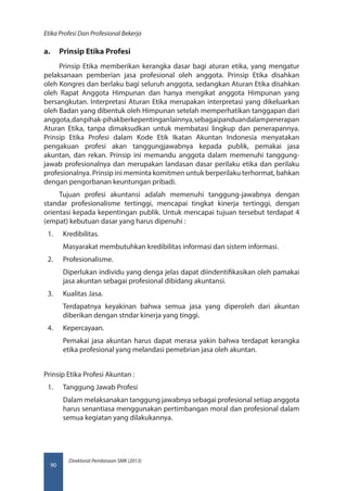 Direktorat Pembinaan SMK (2013)
Etika Profesi Dan Profesional Bekerja
90
a.	 Prinsip Etika Profesi
Prinsip Etika memberikan kerangka dasar bagi aturan etika, yang mengatur
pelaksanaan pemberian jasa profesional oleh anggota. Prinsip Etika disahkan
oleh Kongres dan berlaku bagi seluruh anggota, sedangkan Aturan Etika disahkan
oleh Rapat Anggota Himpunan dan hanya mengikat anggota Himpunan yang
bersangkutan. Interpretasi Aturan Etika merupakan interpretasi yang dikeluarkan
oleh Badan yang dibentuk oleh Himpunan setelah memperhatikan tanggapan dari
anggota,danpihak-pihakberkepentinganlainnya,sebagaipanduandalampenerapan
Aturan Etika, tanpa dimaksudkan untuk membatasi lingkup dan penerapannya.
Prinsip Etika Profesi dalam Kode Etik Ikatan Akuntan Indonesia menyatakan
pengakuan profesi akan tanggungjawabnya kepada publik, pemakai jasa
akuntan, dan rekan. Prinsip ini memandu anggota dalam memenuhi tanggung-
jawab profesionalnya dan merupakan landasan dasar perilaku etika dan perilaku
profesionalnya. Prinsip ini meminta komitmen untuk berperilaku terhormat, bahkan
dengan pengorbanan keuntungan pribadi.
Tujuan profesi akuntansi adalah memenuhi tanggung-jawabnya dengan
standar profesionalisme tertinggi, mencapai tingkat kinerja tertinggi, dengan
orientasi kepada kepentingan publik. Untuk mencapai tujuan tersebut terdapat 4
(empat) kebutuan dasar yang harus dipenuhi :
1.	 Kredibilitas.
Masyarakat membutuhkan kredibilitas informasi dan sistem informasi.
2.	 Profesionalisme.
Diperlukan individu yang denga jelas dapat diindentifikasikan oleh pamakai
jasa akuntan sebagai profesional dibidang akuntansi.
3.	 Kualitas Jasa.
Terdapatnya keyakinan bahwa semua jasa yang diperoleh dari akuntan
diberikan dengan stndar kinerja yang tinggi.
4.	 Kepercayaan.
Pemakai jasa akuntan harus dapat merasa yakin bahwa terdapat kerangka
etika profesional yang melandasi pemebrian jasa oleh akuntan.
Prinsip Etika Profesi Akuntan :
1.	 Tanggung Jawab Profesi
Dalam melaksanakan tanggung jawabnya sebagai profesional setiap anggota
harus senantiasa menggunakan pertimbangan moral dan profesional dalam
semua kegiatan yang dilakukannya.
 