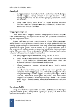 Direktorat Pembinaan SMK (2013)
Etika Profesi Dan Profesional Bekerja
92
Mukadimah
•• Keanggotaan dalam Ikatan Akuntan Indonesia bersifat sukarela. Dengan
menjadi anggota, seorang akuntan mempunyai kewajiban untuk
menjaga disiplin diri di atas dan melebihi yang disyaratkan oleh hukum
clan peraturan.
•• Prinsip Etika Profesi dalam Kode Etik Ikatan Akuntan Indonesia
menyatakan pengakuan profesi akan tanggungjawabnya kepada publik,
pemakai jasa akuntan, dan rekan.
Tanggung Jawab profesi
Dalam melaksanakan tanggung jawabnya sebagai profesional, setiap anggota
harus senantiasa menggunakan pertimbangan moral dan profesional dalam semua
kegiatan yang dilakukannya.
Sebagai profesional, anggota mempunyai peran penting dalam masyarakat.
Sejalandenganperantersebut,anggotamempunyaitanggungjawabkepadasemua
pemakai jasa profesional mereka. Anggota juga harus selalu bertanggungjawab
untuk bekerja sama dengan sesama anggota untuk mengembangkan profesi
akuntansi, memelihara kepercayaan masyarakat dan menjalankan tanggung jawab
profesi dalam mengatur dirinya sendiri. Usaha kolektif semua anggota diperlukan
untuk memelihara dan meningkatkan tradisi profesi.
Poin –poin yang perlu diperhatikan dalam prinsip pertama ini yaitu :
•• Dalam melaksanakan tanggung-jawabnya sebagai profesional setiap
anggota harus senantiasa menggunakan pertimbangan moral dan
profesional dalam semua kegiatan yang dilakukannya.
•• Sebagai profesional, anggota mempunyai peran penting dalam
masyarakat.
•• Anggota mempunyai tanggung jawab kepada semua pemakai jasa
profesional mereka. Anggota juga harus selalu bertanggung jawab untuk
bekerja sama dengan sesama anggota untuk mengembangkan profesi
akuntansi, memelihara kepercayaan masyarakat, dan menjalankan
tanggung-jawab profesi dalam mengatur dirinya sendiri. Usaha kolektif
semua anggota diperlukan untuk memelihara dan meningkatkan tradisi
profesi.
Kepentingan Publik
Setiap anggota berkewajiban untuk senantiasa bertindak dalam kerangka
pelayanan kepada publik, menghormati kepercayaan publik, dan menunjukan
komitmen atas profesionalisme.
 