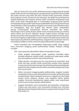 93
Direktorat Pembinaan SMK (2013)
Etika Profesi Dan Profesional Bekerja
Satu ciri utama dari suatu profesi adalah penerimaan tanggung jawab kepada
publik.Profesiakuntanmemegangperanyangpentingdimasyarakat,dimanapublik
dari profesi akuntan yang terdiri dari klien, pemberi kredit, pemerintah, pemberi
kerja, pegawai, investor, dunia bisnis dan keuangan, dan pihak lainnya bergantung
kepada obyektivitas dan integritas akuntan dalam memelihara berjalannya fungsi
bisnis secara tertib. Ketergantungan ini menimbulkan tanggung jawab akuntan
terhadapkepentinganpublik.Kepentinganpublikdidefinisikansebagaikepentingan
masyarakat dan institusi yang dilayani anggota secara keseluruhan. Ketergantungan
ini menyebabkan sikap dan tingkah laku akuntan dalam menyediakan
jasanya mempengaruhi kesejahteraan ekonomi masyarakat dan negara.
Kepentingan utama profesi akuntan adalah untuk membuat pemakai jasa akuntan
paham bahwa jasa akuntan dilakukan dengan tingkat prestasi tertinggi sesuai
denganpersyaratanetikayangdiperlukanuntukmencapaitingkatprestasitersebut.
Dan semua anggota mengikat dirinya untuk menghormati kepercayaan publik. Atas
kepercayaan yang diberikan publik kepadanya, anggota harus secara terus menerus
menunjukkan dedikasi mereka untuk mencapai profesionalisme yang tinggi.
Untuk memelihara dan meningkatkan kepercayaan publik, setiap anggota
harus memenuhi tanggung jawab profesionalnya dengan integritas setinggi
mungkin.
Poin –poin yang perlu diperhatikan dalam prinsip kedua ini yaitu :
•• Setiap anggota berkewajiban untuk senantiasa bertindak dalam
kerangka pelayanan kepada publik, menghormati kepercayaan publik,
dan menunjukkan komitmen atas profesionalisme.
•• Profesi akuntan memegang peranan yang penting di masyarakat, yang
terdiri dari klien, pemberi kredit, pemerintah, pemberi kerja, pegawai,
investor,duniabisnisdankeuangan,danpihaklainnyabergantungkepada
obyektivitas dan integritas akuntan dalam memelihara berjalannya fungsi
bisnis secara tertib
•• Dalam mememuhi tanggung-jawab profesionalnya, anggota mungkin
menghadapi tekanan yang saling berbenturan dengan pihak-pihak yang
berkepentingan. Dalam mengatasi benturan ini, anggota harus bertindak
dengan penuh integritas, dengan suatu keyakinan bahwa apabila
anggota memenuhi kewajibannya kepada publik, maka kepentingan
penerima jasa terlayani dengan sebaik-baiknya.
•• Anggota diharapkan untuk memberikan jasa berkualitas, mengenakan
imbalan jasa yang pantas, serta menawarkan berbagai jasa, semuanya
dilakukan dengan tingkat profesionalisme yang konsisten dengan Prinsip
Etika Profesi ini.
 