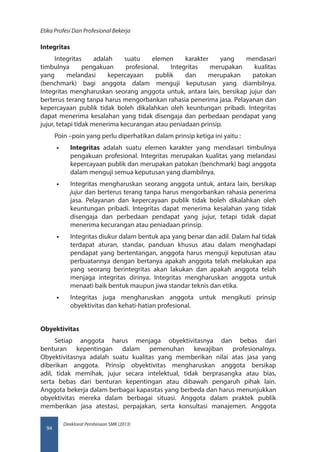 Direktorat Pembinaan SMK (2013)
Etika Profesi Dan Profesional Bekerja
94
Integritas
Integritas adalah suatu elemen karakter yang mendasari
timbulnya pengakuan profesional. Integritas merupakan kualitas
yang melandasi kepercayaan publik dan merupakan patokan
(benchmark) bagi anggota dalam menguji keputusan yang diambilnya.
Integritas mengharuskan seorang anggota untuk, antara lain, bersikap jujur dan
berterus terang tanpa harus mengorbankan rahasia penerima jasa. Pelayanan dan
kepercayaan publik tidak boleh dikalahkan oleh keuntungan pribadi. Integritas
dapat menerima kesalahan yang tidak disengaja dan perbedaan pendapat yang
jujur, tetapi tidak menerima kecurangan atau peniadaan prinsip.
Poin –poin yang perlu diperhatikan dalam prinsip ketiga ini yaitu :
•• Integritas adalah suatu elemen karakter yang mendasari timbulnya
pengakuan profesional. Integritas merupakan kualitas yang melandasi
kepercayaan publik dan merupakan patokan (benchmark) bagi anggota
dalam menguji semua keputusan yang diambilnya.
•• Integritas mengharuskan seorang anggota untuk, antara lain, bersikap
jujur dan berterus terang tanpa harus mengorbankan rahasia penerima
jasa. Pelayanan dan kepercayaan publik tidak boleh dikalahkan oleh
keuntungan pribadi. Integritas dapat menerima kesalahan yang tidak
disengaja dan perbedaan pendapat yang jujur, tetapi tidak dapat
menerima kecurangan atau peniadaan prinsip.
•• Integritas diukur dalam bentuk apa yang benar dan adil. Dalam hal tidak
terdapat aturan, standar, panduan khusus atau dalam menghadapi
pendapat yang bertentangan, anggota harus menguji keputusan atau
perbuatannya dengan bertanya apakah anggota telah melakukan apa
yang seorang berintegritas akan lakukan dan apakah anggota telah
menjaga integritas dirinya. Integritas mengharuskan anggota untuk
menaati baik bentuk maupun jiwa standar teknis dan etika.
•• Integritas juga mengharuskan anggota untuk mengikuti prinsip
obyektivitas dan kehati-hatian profesional.
Obyektivitas
Setiap anggota harus menjaga obyektivitasnya dan bebas dari
benturan kepentingan dalam pemenuhan kewajiban profesionalnya.
Obyektivitasnya adalah suatu kualitas yang memberikan nilai atas jasa yang
diberikan anggota. Prinsip obyektivitas mengharuskan anggota bersikap
adil, tidak memihak, jujur secara intelektual, tidak berprasangka atau bias,
serta bebas dari benturan kepentingan atau dibawah pengaruh pihak lain.
Anggota bekerja dalam berbagai kapasitas yang berbeda dan harus menunjukkan
obyektivitas mereka dalam berbagai situasi. Anggota dalam praktek publik
memberikan jasa atestasi, perpajakan, serta konsultasi manajemen. Anggota
 