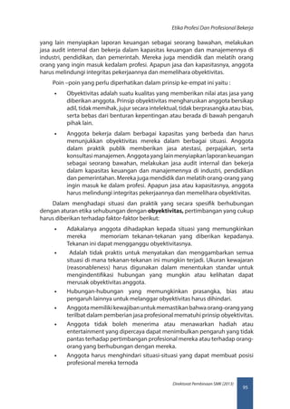 95
Direktorat Pembinaan SMK (2013)
Etika Profesi Dan Profesional Bekerja
yang lain menyiapkan laporan keuangan sebagai seorang bawahan, melakukan
jasa audit internal dan bekerja dalam kapasitas keuangan dan manajemennya di
industri, pendidikan, dan pemerintah. Mereka juga mendidik dan melatih orang
orang yang ingin masuk kedalam profesi. Apapun jasa dan kapasitasnya, anggota
harus melindungi integritas pekerjaannya dan memelihara obyektivitas.
Poin –poin yang perlu diperhatikan dalam prinsip ke-empat ini yaitu :
•• Obyektivitas adalah suatu kualitas yang memberikan nilai atas jasa yang
diberikan anggota. Prinsip obyektivitas mengharuskan anggota bersikap
adil, tidak memihak, jujur secara intelektual, tidak berprasangka atau bias,
serta bebas dari benturan kepentingan atau berada di bawah pengaruh
pihak lain.
•• Anggota bekerja dalam berbagai kapasitas yang berbeda dan harus
menunjukkan obyektivitas mereka dalam berbagai situasi. Anggota
dalam praktik publik memberikan jasa atestasi, perpajakan, serta
konsultasi manajemen. Anggota yang lain menyiapkan laporan keuangan
sebagai seorang bawahan, melakukan jasa audit internal dan bekerja
dalam kapasitas keuangan dan manajemennya di industri, pendidikan
dan pemerintahan. Mereka juga mendidik dan melatih orang-orang yang
ingin masuk ke dalam profesi. Apapun jasa atau kapasitasnya, anggota
harus melindungi integritas pekerjaannya dan memelihara obyektivitas.
Dalam menghadapi situasi dan praktik yang secara spesifik berhubungan
dengan aturan etika sehubungan dengan obyektivitas, pertimbangan yang cukup
harus diberikan terhadap faktor-faktor berikut:
•• Adakalanya anggota dihadapkan kepada situasi yang memungkinkan
mereka memoriam tekanan-tekanan yang diberikan kepadanya.
Tekanan ini dapat mengganggu obyektivitasnya.
•• Adalah tidak praktis untuk menyatakan dan menggambarkan semua
situasi di mana tekanan-tekanan ini mungkin terjadi. Ukuran kewajaran
(reasonableness) harus digunakan dalam menentukan standar untuk
mengindentifikasi hubungan yang mungkin atau kelihatan dapat
merusak obyektivitas anggota.
•• Hubungan-hubungan yang memungkinkan prasangka, bias atau
pengaruh lainnya untuk melanggar obyektivitas harus dihindari.
•• Anggotamemilikikewajibanuntukmemastikanbahwaorang-orangyang
terilbat dalam pemberian jasa profesional mematuhi prinsip obyektivitas.
•• Anggota tidak boleh menerima atau menawarkan hadiah atau
entertainment yang dipercaya dapat menimbulkan pengaruh yang tidak
pantas terhadap pertimbangan profesional mereka atau terhadap orang-
orang yang berhubungan dengan mereka.
•• Anggota harus menghindari situasi-situasi yang dapat membuat posisi
profesional mereka ternoda
 