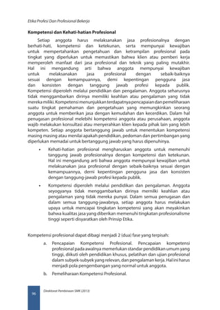 Direktorat Pembinaan SMK (2013)
Etika Profesi Dan Profesional Bekerja
96
Kompetensi dan Kehati-hatian Profesional
Setiap anggota harus melaksanakan jasa profesionalnya dengan
berhati-hati, kompetensi dan ketekunan, serta mempunyai kewajiban
untuk mempertahankan pengetahuan dan ketrampilan profesional pada
tingkat yang diperlukan untuk memastikan bahwa klien atau pemberi kerja
memperoleh manfaat dari jasa profesional dan teknik yang paling mutakhir.
Hal ini mengandung arti bahwa anggota mempunyai kewajiban
untuk melaksanakan jasa profesional dengan sebaik-baiknya
sesuai dengan kemampuannya, demi kepentingan pengguna jasa
dan konsisten dengan tanggung jawab profesi kepada publik.
Kompetensi diperoleh melalui pendidikan dan pengalaman. Anggota seharusnya
tidak menggambarkan dirinya memiliki keahlian atau pengalaman yang tidak
merekamiliki.Kompetensimenunjukkanterdapatnyapencapaiandanpemeliharaan
suatu tingkat pemahaman dan pengetahuan yang memungkinkan seorang
anggota untuk memberikan jasa dengan kemudahan dan kecerdikan. Dalam hal
penugasan profesional melebihi kompetensi anggota atau perusahaan, anggota
wajib melakukan konsultasi atau menyerahkan klien kepada pihak lain yang lebih
kompeten. Setiap anggota bertanggung jawab untuk menentukan kompetensi
masing masing atau menilai apakah pendidikan, pedoman dan pertimbangan yang
diperlukan memadai untuk bertanggung jawab yang harus dipenuhinya.
•• Kehati-hatian profesional mengharuskan anggota untuk memenuhi
tanggung jawab profesionalnya dengan kompetensi dan ketekunan.
Hal ini mengandung arti bahwa anggota mempunyai kewajiban untuk
melaksanakan jasa profesional dengan sebaik-baiknya sesuai dengan
kemampuannya, derni kepentingan pengguna jasa dan konsisten
dengan tanggung-jawab profesi kepada publik.
•• Kompetensi diperoleh melalui pendidikan dan pengalaman. Anggota
seyogyanya tidak menggambarkan dirinya mernilki keahlian atau
pengalaman yang tidak mereka punyai. Dalam semua penugasan dan
dalam semua tanggung-jawabnya, setiap anggota harus melakukan
upaya untuk mencapai tingkatan kompetensi yang akan meyakinkan
bahwa kualitas jasa yang diberikan memenuhi tingkatan profesionalisme
tinggi seperti disyaratkan oleh Prinsip Etika.
Kompetensi profesional dapat dibagi menjadi 2 (dua) fase yang terpisah:  
a.	 Pencapaian Kompetensi Profesional. Pencapaian kompetensi
profesional pada awalnya memerlukan standar pendidikan umum yang
tinggi, diikuti oleh pendidikan khusus, pelatihan dan ujian profesional
dalam subyek-subyek yang relevan, dan pengalaman kerja. Hal ini harus
menjadi pola pengembangan yang normal untuk anggota.
b.	 Pemeliharaan Kompetensi Profesional.
 