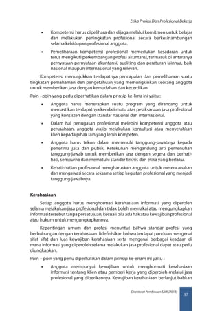 97
Direktorat Pembinaan SMK (2013)
Etika Profesi Dan Profesional Bekerja
•• Kompetensi harus dipelihara dan dijaga melalui kornitmen untuk belajar
dan melakukan peningkatan profesional secara berkesinambungan
selama kehidupan profesional anggota.
•• Pemeliharaan kompetensi profesional memerlukan kesadaran untuk
terus mengikuti perkembangan profesi akuntansi, termasuk di antaranya
pernyataan-pernyataan akuntansi, auditing dan peraturan lainnya, baik
nasional maupun internasional yang relevan.
Kompetensi menunjukkan terdapatnya pencapaian dan pemeliharaan suatu
tingkatan pemahaman dan pengetahuan yang memungkinkan seorang anggota
untuk memberikan jasa dengan kemudahan dan kecerdikan
Poin –poin yang perlu diperhatikan dalam prinsip ke-lima ini yaitu :
•• Anggota harus menerapkan suatu program yang dirancang untuk
memastikan terdapatnya kendali mutu atas pelaksanaan jasa profesional
yang konsisten dengan standar nasional dan internasional.
•• Dalam hal penugasan profesional melebihi kompetensi anggota atau
perusahaan, anggota wajib melakukan konsultasi atau menyerahkan
klien kepada pihak lain yang lebih kompeten.
•• Anggota harus tekun dalam memenuhi tanggung-jawabnya kepada
penerima jasa dan publik. Ketekunan mengandung arti pemenuhan
tanggung-jawab untuk memberikan jasa dengan segera dan berhati-
hati, sempurna dan mematuhi standar teknis dan etika yang berlaku.
•• Kehati-hatian profesional mengharuskan anggota untuk merencanakan
dan mengawasi secara seksama setiap kegiatan profesional yang menjadi
tanggung-jawabnya.
Kerahasiaan
Setiap anggota harus menghormati kerahasiaan informasi yang diperoleh
selama melakukan jasa profesional dan tidak boleh memakai atau mengungkapkan
informasitersebuttanpapersetujuan,kecualibilaadahakataukewajibanprofesional
atau hukum untuk mengungkapkannya.
Kepentingan umum dan profesi menuntut bahwa standar profesi yang
berhubungandengankerahasiaandidefinisikanbahwaterdapatpanduanmengenai
sifat sifat dan luas kewajiban kerahasiaan serta mengenai berbagai keadaan di
mana informasi yang diperoleh selama melakukan jasa profesional dapat atau perlu
diungkapkan.
Poin – poin yang perlu diperhatikan dalam prinsip ke-enam ini yaitu :
•• Anggota mempunyai kewajiban untuk menghormati kerahasiaan
informasi tentang klien atau pemberi kerja yang diperoleh melalui jasa
profesional yang diberikannya. Kewajiban kerahasiaan berlanjut bahkan
 