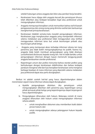 Direktorat Pembinaan SMK (2013)
Etika Profesi Dan Profesional Bekerja
98
setelah hubungan antara anggota dan klien atau pemberi kerja berakhir.
•• Kerahasiaan harus dijaga oleh anggota kecuali jika persetujuan khusus
telah diberikan atau terdapat kewajiban legal atau profesional untuk
mengungkapkan informasi.
•• Anggota mempunyai kewajiban untuk memastikan bahwa staf di bawah
pengawasannya dan orang-orang yang diminta nasihat dan bantuannya
menghormati prinsip kerahasiaan.
•• Kerahasiaan tidaklah semata-mata masalah pengungkapan informasi.
Kerahasiaan juga mengharuskan anggota yang memperoleh informasi
selama melakukan jasa profesional tidak menggunakan atau terlihat
menggunakan informasi terse but untuk keuntungan pribadi atau
keuntungan pihak ketiga.
•• Anggota yang mempunyai akses terhadap informasi rahasia ten tang
penerima jasa tidak boleh mengungkapkannya ke publik. Karena itu,
anggota tidak boleh membuat pengungkapan yang tidak disetujui
(unauthorized disclosure) kepada orang lain. Hal ini tidak berlaku untuk
pengungkapan informasi dengan tujuan memenuhi tanggung-jawab
anggota berdasarkan standar profesional.
•• Kepentingan umum dan profesi menuntut bahwa standar profesi yang
berhubungan dengan kerahasiaan didefinisikan dan bahwa terdapat
panduan mengenai sifat dan luas kewajiban kerahasiaan serta mengenai
berbagai keadaan di mana informasi yang diperoleh selama melakukan
jasa profesional dapat atau perlu diungkapkan.
Berikut ini adalah contoh hal-hal yang harus dipertimbangkan dalam
menentukan sejauh mana informasi rahasia dapat diungkapkan.
a.	 Apabila pengungkapan diizinkan. Jika persetujuan untuk
mengungkapkan diberikan oleh penerima jasa, kepentingan semua
pihak termasuk pihak ketiga yang kepentingannya dapat terpengaruh
harus dipertimbangkan.
b.	 Pengungkapan diharuskan oleh hukum. Beberapa contoh di mana
anggota diharuskan oleh hukum untuk mengungkapkan informasi
rahasia adalah:
•• untuk menghasilkan dokumen atau memberikan bukti dalam
proses hukum; dan
•• untuk mengungkapkan adanya pelanggaran hukum kepada
publik.
 