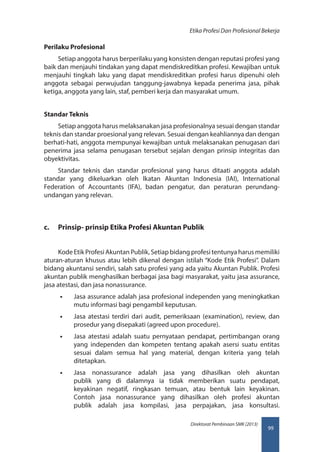 99
Direktorat Pembinaan SMK (2013)
Etika Profesi Dan Profesional Bekerja
Perilaku Profesional
Setiap anggota harus berperilaku yang konsisten dengan reputasi profesi yang
baik dan menjauhi tindakan yang dapat mendiskreditkan profesi. Kewajiban untuk
menjauhi tingkah laku yang dapat mendiskreditkan profesi harus dipenuhi oleh
anggota sebagai perwujudan tanggung-jawabnya kepada penerima jasa, pihak
ketiga, anggota yang lain, staf, pemberi kerja dan masyarakat umum.
Standar Teknis
Setiap anggota harus melaksanakan jasa profesionalnya sesuai dengan standar
teknis dan standar proesional yang relevan. Sesuai dengan keahliannya dan dengan
berhati-hati, anggota mempunyai kewajiban untuk melaksanakan penugasan dari
penerima jasa selama penugasan tersebut sejalan dengan prinsip integritas dan
obyektivitas.
Standar teknis dan standar profesional yang harus ditaati anggota adalah
standar yang dikeluarkan oleh lkatan Akuntan Indonesia (IAI), International
Federation of Accountants (IFA), badan pengatur, dan peraturan perundang-
undangan yang relevan.
c.	 Prinsip- prinsip Etika Profesi Akuntan Publik
Kode Etik Profesi Akuntan Publik, Setiap bidang profesi tentunya harus memiliki
aturan-aturan khusus atau lebih dikenal dengan istilah “Kode Etik Profesi”. Dalam
bidang akuntansi sendiri, salah satu profesi yang ada yaitu Akuntan Publik. Profesi
akuntan publik menghasilkan berbagai jasa bagi masyarakat, yaitu jasa assurance,
jasa atestasi, dan jasa nonassurance.
•• Jasa assurance adalah jasa profesional independen yang meningkatkan
mutu informasi bagi pengambil keputusan.
•• Jasa atestasi terdiri dari audit, pemeriksaan (examination), review, dan
prosedur yang disepakati (agreed upon procedure).
•• Jasa atestasi adalah suatu pernyataan pendapat, pertimbangan orang
yang independen dan kompeten tentang apakah asersi suatu entitas
sesuai dalam semua hal yang material, dengan kriteria yang telah
ditetapkan.
•• Jasa nonassurance adalah jasa yang dihasilkan oleh akuntan
publik yang di dalamnya ia tidak memberikan suatu pendapat,
keyakinan negatif, ringkasan temuan, atau bentuk lain keyakinan.
Contoh jasa nonassurance yang dihasilkan oleh profesi akuntan
publik adalah jasa kompilasi, jasa perpajakan, jasa konsultasi.
 