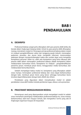 1
Direktorat Pembinaan SMK (2013)
Etika Profesi Dan Profesional Bekerja
BAB I
PENDAHULUAN
A.	 DESKRIPSI
Profesional bekerja sangat perlu diterapkan oleh para peserta didik ketika dia
berada dalam lingkungan kerjanya kelak. Untuk itu para peserta didik diharapkan
mampu memahami modul ini. Penerapan prinsip profesional bekerja dalam modul
ini meliputi pengidentifikasian sektor dan tanggung jawab industri; menerapkan
pedoman, prosedur, dan aturan kerja; mengelola informasi; merencanakan
pekerjaan dengan mempertimbangkan waktu dan sumber daya; serta mengelola
kompetensi personal. Selain itu, salah satu kompetensi yang harus dikuasai oleh
peserta didik dalam menerapkan profesional bekerja adalah kompetensi dalam
melaksanakan komunikasi bisnis. Kompetensi ini meliputi : pengeidentifikasian
penerima pesan; membuat pesan bisnis; menggunakan media komunikasi; dan
melaksanakan komunikasi bisnis.
Setelah mempelajari kedua modul ini, kompetensi yang diharapkan adalah
siswa mampu menerapkan profesional bekerja dan siswa dapat berkomunikasi
dengan baik, membuat pesan bisnis yang benar sehingga komunikasi bisnis
tersebut dapat dilaksanakan dengan baik, efektif, dan efisien.
Pendekatan yang digunakan dalam menyelesaikan modul ini adalah
pendekatan siswa aktif melalui metode pemberian tugas, diskusi, serta presentasi.
B.	 PRASYARAT MENGGUNAKAN MODUL
Kemampuan awal yang dipersyaratkan untuk mempelajari modul ini adalah
siswa memahami pentingnya melaksanakan profesional bekerja itu, siswa mampu
berkomunikasi, baik lisan maupun tertulis, dan mengetahui norma yang ada di
lingkungan organisasi maupun di masyarakat.
 
