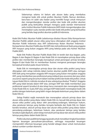 Direktorat Pembinaan SMK (2013)
Etika Profesi Dan Profesional Bekerja
100
Sebenarnya selama ini belum ada aturan baku yang membahas
mengenai kode etik untuk profesi Akuntan Publik. Namun demikian,
baru-baru ini salah satu badan yang memiliki fungsi untuk menyusun
dan mengembangkan standar profesi dan kode etik profesi akuntan
publik yang berkualitas dengan mengacu pada standar internasional
yaitu Institut Akuntan Publik Indonesia (IAPI) telah mengembangkan dan
menetapkan suatu standar profesi dan kode etik profesi yang berkualitas
yang berlaku bagi profesi akuntan publik di Indonesia.
Kode Etik Profesi Akuntan Publik (sebelumnya disebut Aturan Etika Kompartemen
Akuntan Publik) adalah aturan etika yang harus diterapkan oleh anggota Institut
Akuntan Publik Indonesia atau IAPI (sebelumnya Ikatan Akuntan Indonesia -
Kompartemen Akuntan Publik atau IAI-KAP) dan staf profesional (baik yang anggota
IAPI maupun yang bukan anggota IAPI) yang bekerja pada satu Kantor Akuntan
Publik (KAP).
Kode Etik Profesi Akuntan Publik (Kode Etik) ini terdiri dari dua bagian, yaitu
Bagian A dan Bagian B. Bagian A dari Kode Etik ini menetapkan prinsip dasar etika
profesi dan memberikan kerangka konseptual untuk penerapan prinsip tersebut.
Bagian B dari Kode Etik ini memberikan ilustrasi mengenai penerapan kerangka
konseptual tersebut pada situasi tertentu.
Kode Etik ini menetapkan prinsip dasar dan aturan etika profesi yang harus
diterapkan oleh setiap individu dalam kantor akuntan publik (KAP) atau Jaringan
KAP, baik yang merupakan anggota IAPI maupun yang bukan merupakan anggota
IAPI, yang memberikan jasa profesional yang meliputi jasa assurance dan jasa selain
assurance seperti yang tercantum dalam standar profesi dan kode etik profesi. Untuk
tujuan Kode Etik ini, individu tersebut di atas selanjutnya disebut ”Praktisi”. Anggota
IAPI yang tidak berada dalam KAP atau Jaringan KAP dan tidak memberikan jasa
profesional seperti tersebut di atas tetap harus mematuhi dan menerapkan Bagian
A dari Kode Etik ini. Suatu KAP atau Jaringan KAP tidak boleh menetapkan kode etik
profesi dengan ketentuan yang lebih ringan daripada ketentuan yang diatur dalam
Kode Etik ini.
Setiap Praktisi wajib mematuhi dan menerapkan seluruh prinsip dasar dan
aturan etika profesi yang diatur dalam Kode Etik ini, kecuali bila prinsip dasar dan
aturan etika profesi yang diatur oleh perundang-undangan, ketentuan hukum,
atau peraturan lainnya yang berlaku ternyata berbeda dari Kode Etik ini. Dalam
kondisi tersebut, seluruh prinsip dasar dan aturan etika profesi yang diatur dalam
perundang-undangan, ketentuan hukum, atau peraturan lainnya yang berlaku
tersebut wajib dipatuhi, selain tetap mematuhi prinsip dasar dan aturan etika profesi
lainnya yang diatur dalam Kode Etik ini.
Profesiakuntanpublikbertanggungjawabuntukmenaikkantingkatkeandalan
laporan keuangan perusahaan-perusahaan, sehingga masyarakat keuangan
memperoleh informasi keuangan yang handal sebagai dasar untuk memutuskan
alokasi sumber-sumber ekonomi.
 