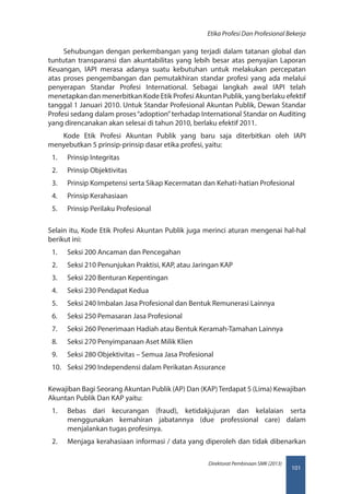 101
Direktorat Pembinaan SMK (2013)
Etika Profesi Dan Profesional Bekerja
Sehubungan dengan perkembangan yang terjadi dalam tatanan global dan
tuntutan transparansi dan akuntabilitas yang lebih besar atas penyajian Laporan
Keuangan, IAPI merasa adanya suatu kebutuhan untuk melakukan percepatan
atas proses pengembangan dan pemutakhiran standar profesi yang ada melalui
penyerapan Standar Profesi International. Sebagai langkah awal IAPI telah
menetapkan dan menerbitkan Kode Etik Profesi Akuntan Publik, yang berlaku efektif
tanggal 1 Januari 2010. Untuk Standar Profesional Akuntan Publik, Dewan Standar
Profesi sedang dalam proses“adoption”terhadap International Standar on Auditing
yang direncanakan akan selesai di tahun 2010, berlaku efektif 2011.
Kode Etik Profesi Akuntan Publik yang baru saja diterbitkan oleh IAPI
menyebutkan 5 prinsip-prinsip dasar etika profesi, yaitu:
1.	 Prinsip Integritas
2.	 Prinsip Objektivitas
3.	 Prinsip Kompetensi serta Sikap Kecermatan dan Kehati-hatian Profesional
4.	 Prinsip Kerahasiaan
5.	 Prinsip Perilaku Profesional
Selain itu, Kode Etik Profesi Akuntan Publik juga merinci aturan mengenai hal-hal
berikut ini:
1.	 Seksi 200 Ancaman dan Pencegahan
2.	 Seksi 210 Penunjukan Praktisi, KAP, atau Jaringan KAP
3.	 Seksi 220 Benturan Kepentingan
4.	 Seksi 230 Pendapat Kedua
5.	 Seksi 240 Imbalan Jasa Profesional dan Bentuk Remunerasi Lainnya
6.	 Seksi 250 Pemasaran Jasa Profesional
7.	 Seksi 260 Penerimaan Hadiah atau Bentuk Keramah-Tamahan Lainnya
8.	 Seksi 270 Penyimpanaan Aset Milik Klien
9.	 Seksi 280 Objektivitas – Semua Jasa Profesional
10.	 Seksi 290 Independensi dalam Perikatan Assurance
Kewajiban Bagi Seorang Akuntan Publik (AP) Dan (KAP)Terdapat 5 (Lima) Kewajiban
Akuntan Publik Dan KAP yaitu:
1.	 Bebas dari kecurangan (fraud), ketidakjujuran dan kelalaian serta
menggunakan kemahiran jabatannya (due professional care) dalam
menjalankan tugas profesinya.
2.	 Menjaga kerahasiaan informasi / data yang diperoleh dan tidak dibenarkan
 